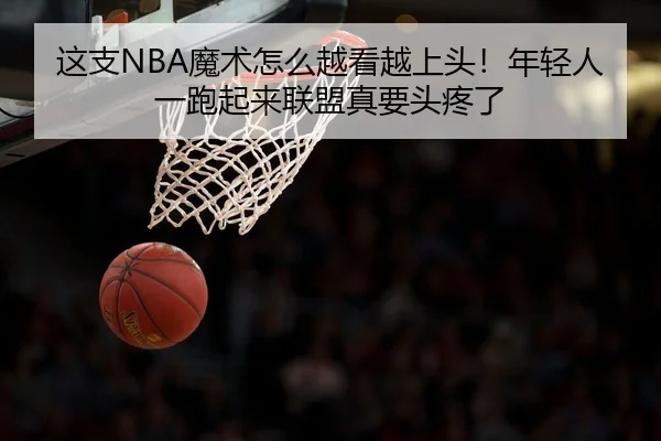 这支NBA魔术怎么越看越上头！年轻人一跑起来联盟真要头疼了