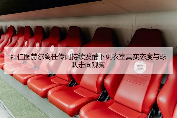 拜仁图赫尔离任传闻持续发酵下更衣室真实态度与球队走向观察