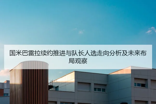 国米巴雷拉续约推进与队长人选走向分析及未来布局观察