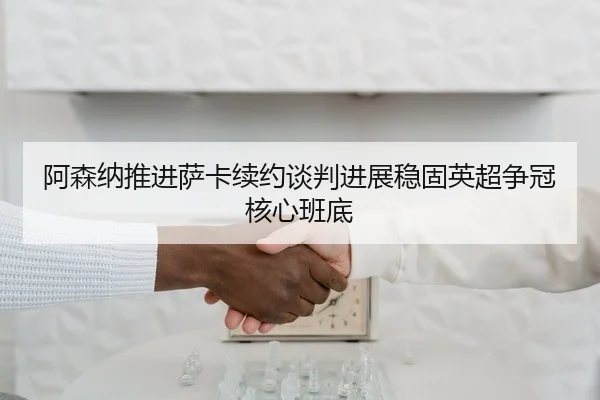 阿森纳推进萨卡续约谈判进展稳固英超争冠核心班底