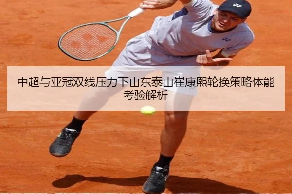 中超与亚冠双线压力下山东泰山崔康熙轮换策略体能考验解析
