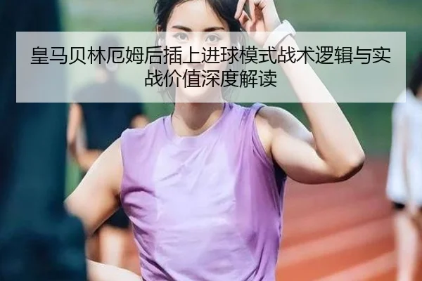 皇马贝林厄姆后插上进球模式战术逻辑与实战价值深度解读