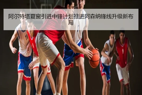 阿尔特塔夏窗引进中锋计划推进阿森纳锋线升级新布局