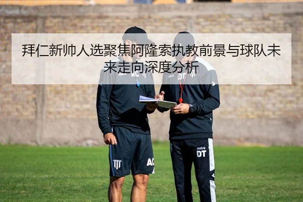 拜仁新帅人选聚焦阿隆索执教前景与球队未来走向深度分析