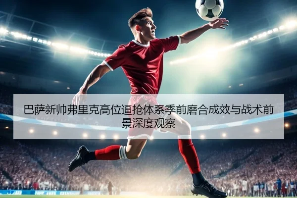 巴萨新帅弗里克高位逼抢体系季前磨合成效与战术前景深度观察