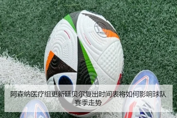 阿森纳医疗组更新廷贝尔复出时间表将如何影响球队赛季走势