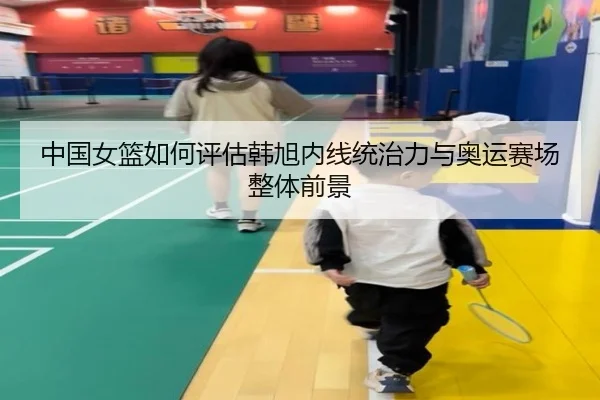 中国女篮如何评估韩旭内线统治力与奥运赛场整体前景