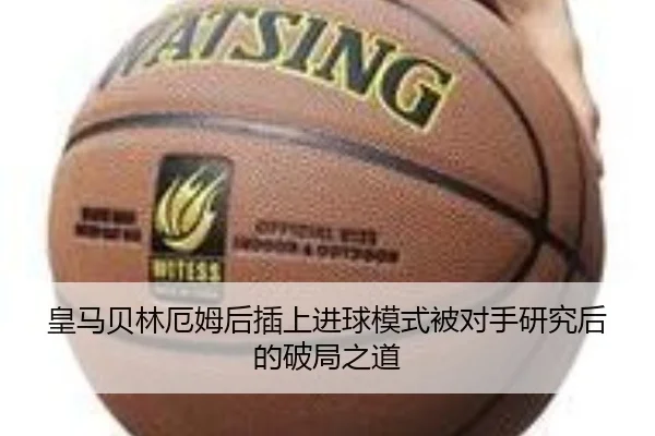 皇马贝林厄姆后插上进球模式被对手研究后的破局之道