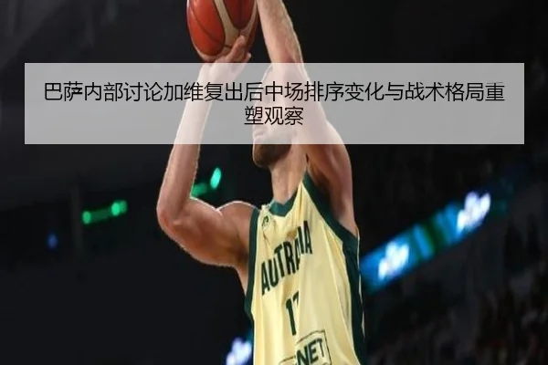 巴萨内部讨论加维复出后中场排序变化与战术格局重塑观察