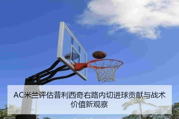 AC米兰评估普利西奇右路内切进球贡献与战术价值新观察