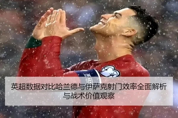 英超数据对比哈兰德与伊萨克射门效率全面解析与战术价值观察