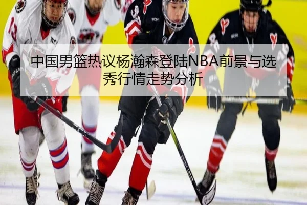 中国男篮热议杨瀚森登陆NBA前景与选秀行情走势分析