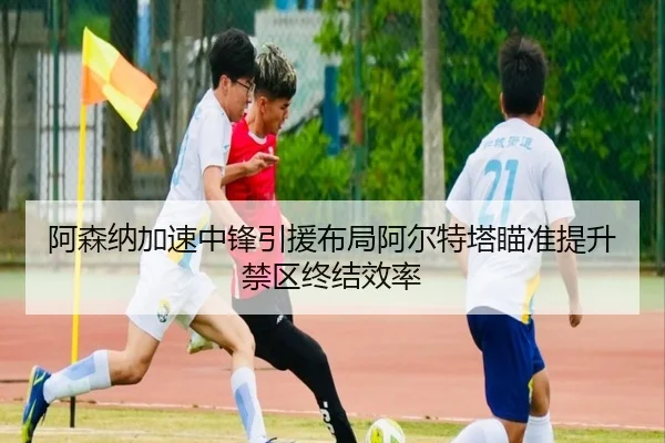 阿森纳加速中锋引援布局阿尔特塔瞄准提升禁区终结效率